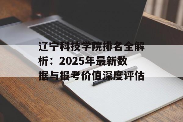 辽宁科技学院排名全解析：2025年最新数据与报考价值深度评估-第1张图片-