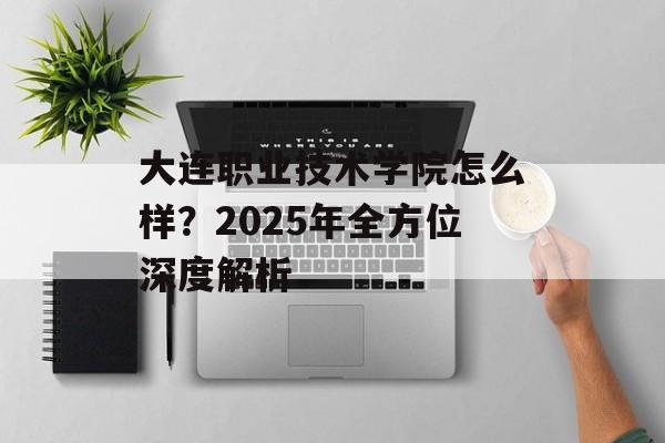 大连职业技术学院怎么样？2025年全方位深度解析-第1张图片-