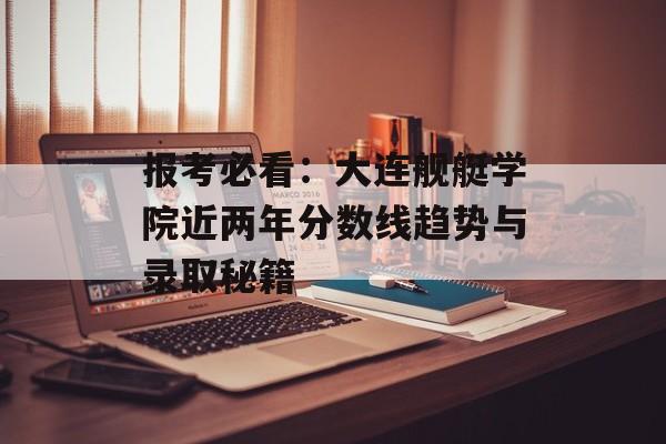 报考必看:大连舰艇学院近两年分数线趋势与录取秘籍-第1张图片- 报考必看:大连舰艇学院近两年分数线趋势与录取秘籍-第1张图片-