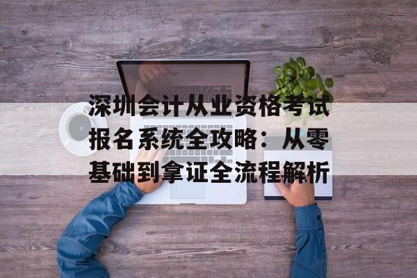 深圳会计从业资格考试报名系统全攻略:从零基础到拿证全流程解析-第1张图片- 深圳会计从业资格考试报名系统全攻略:从零基础到拿证全流程解析-第1张图片-