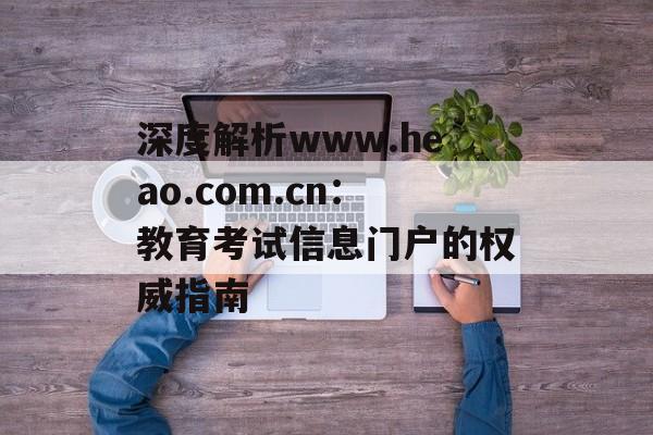 深度解析www.heao.com.cn：教育考试信息门户的权威指南-第1张图片-