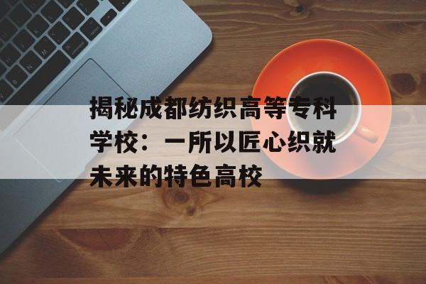 揭秘成都纺织高等专科学校:一所以匠心织就未来的特色高校-第1张图片- 揭秘成都纺织高等专科学校:一所以匠心织就未来的特色高校-第1张图片-