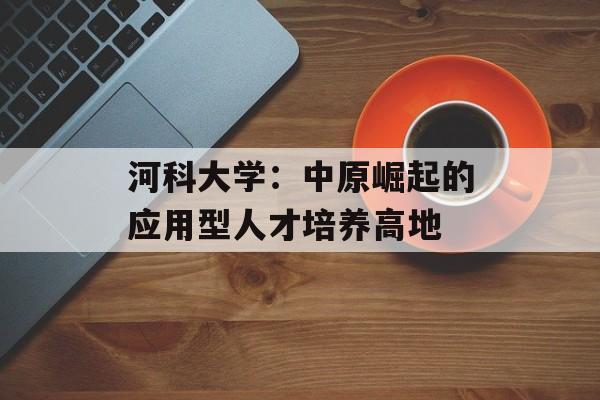 河科大学：中原崛起的应用型人才培养高地-第1张图片-
