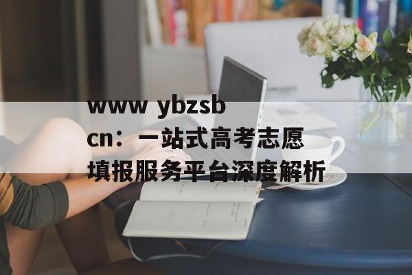 www ybzsb cn：一站式高考志愿填报服务平台深度解析-第1张图片-