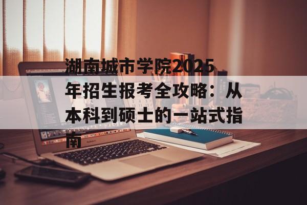 湖南城市学院2025年招生报考全攻略：从本科到硕士的一站式指南-第1张图片-