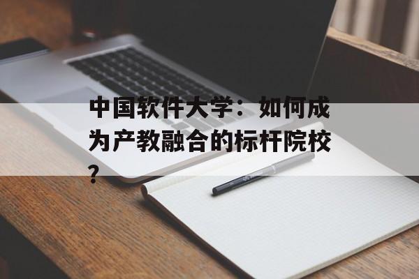 中国软件大学:如何成为产教融合的标杆院校?-第1张图片- 中国软件大学:如何成为产教融合的标杆院校?-第1张图片-
