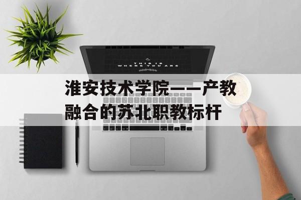 淮安技术学院——产教融合的苏北职教标杆-第1张图片-