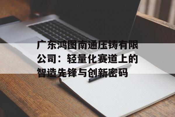 广东鸿图南通压铸有限公司：轻量化赛道上的智造先锋与创新密码-第1张图片-