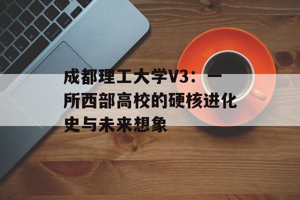 成都理工大学V3:一所西部高校的硬核进化史与未来想象-第1张图片- 成都理工大学V3:一所西部高校的硬核进化史与未来想象-第1张图片-