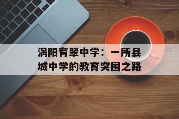 涡阳育翠中学：一所县城中学的教育突围之路-第1张图片-