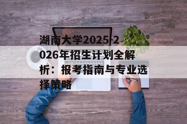 湖南大学2025-2026年招生计划全解析:报考指南与专业选择策略-第1张图片- 湖南大学2025-2026年招生计划全解析:报考指南与专业选择策略-第1张图片-
