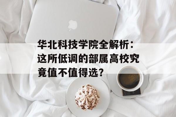 华北科技学院全解析：这所低调的部属高校究竟值不值得选？-第1张图片-