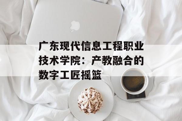 广东现代信息工程职业技术学院：产教融合的数字工匠摇篮-第1张图片-
