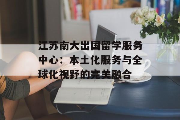 江苏南大出国留学服务中心：本土化服务与全球化视野的完美融合-第1张图片-