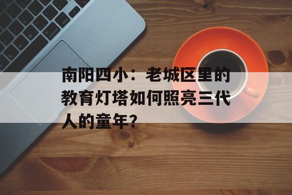 南阳四小：老城区里的教育灯塔如何照亮三代人的童年？-第1张图片-