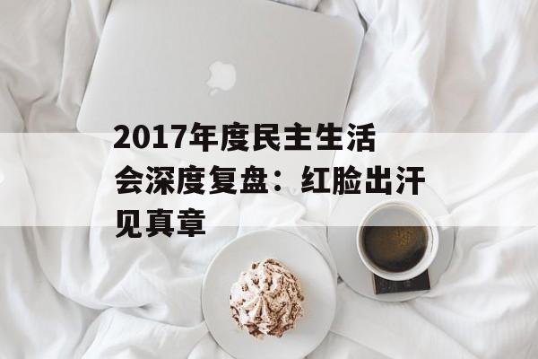 2017年度民主生活会深度复盘：红脸出汗见真章-第1张图片-