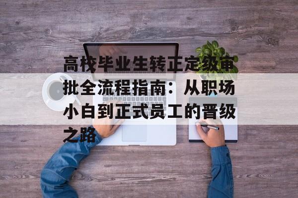 高校毕业生转正定级审批全流程指南：从职场小白到正式员工的晋级之路-第1张图片-