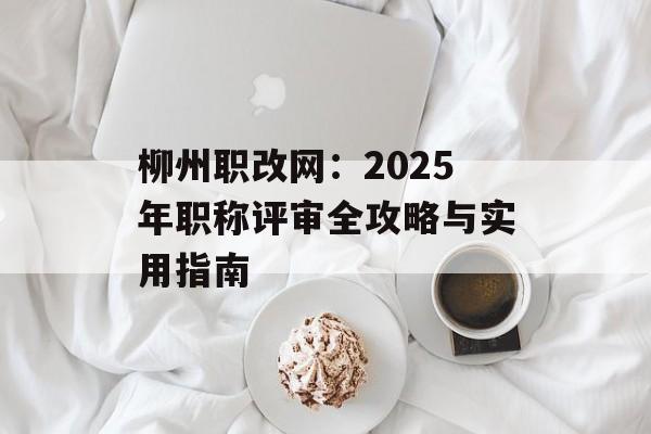 柳州职改网：2025年职称评审全攻略与实用指南-第1张图片-