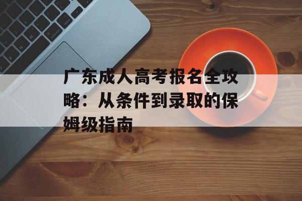 广东成人高考报名全攻略：从条件到录取的保姆级指南-第1张图片-
