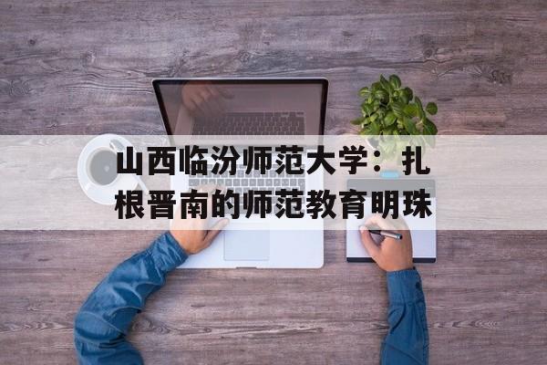 山西临汾师范大学:扎根晋南的师范教育明珠-第1张图片- 山西临汾师范大学:扎根晋南的师范教育明珠-第1张图片-