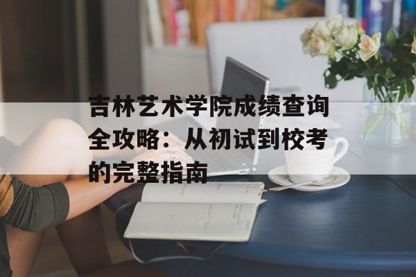 吉林艺术学院成绩查询全攻略：从初试到校考的完整指南-第1张图片-