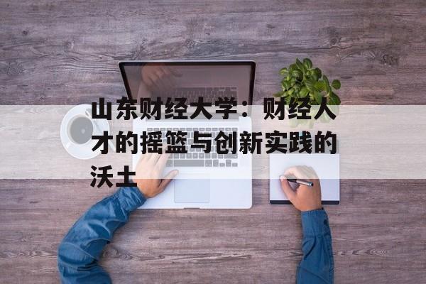 山东财经大学：财经人才的摇篮与创新实践的沃土-第1张图片-