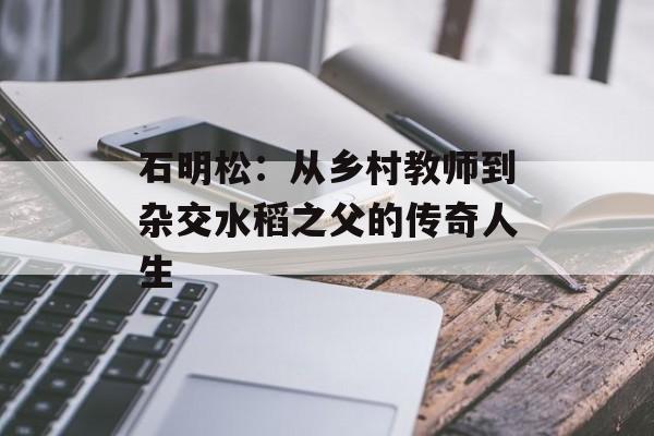 石明松：从乡村教师到杂交水稻之父的传奇人生-第1张图片-