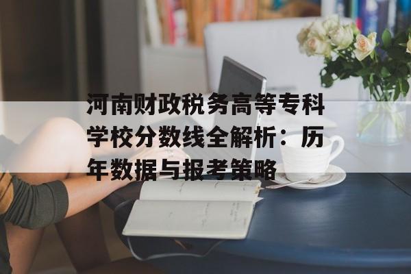 河南财政税务高等专科学校分数线全解析：历年数据与报考策略-第1张图片-