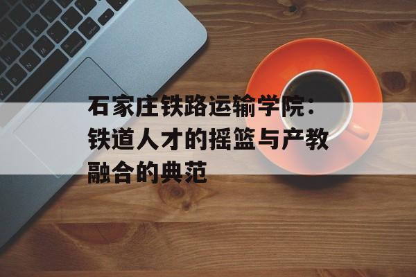 石家庄铁路运输学院：铁道人才的摇篮与产教融合的典范-第1张图片-