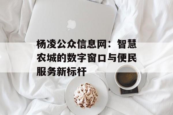 杨凌公众信息网:智慧农城的数字窗口与便民服务新标杆-第1张图片- 杨凌公众信息网:智慧农城的数字窗口与便民服务新标杆-第1张图片-