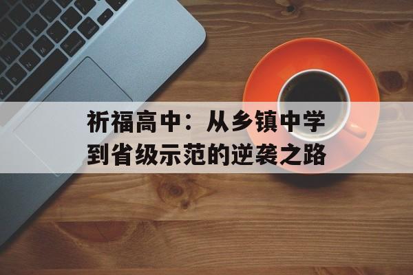 祈福高中：从乡镇中学到省级示范的逆袭之路-第1张图片-