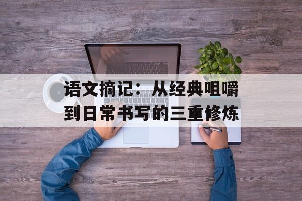 语文摘记:从经典咀嚼到日常书写的三重修炼-第1张图片- 语文摘记:从经典咀嚼到日常书写的三重修炼-第1张图片-