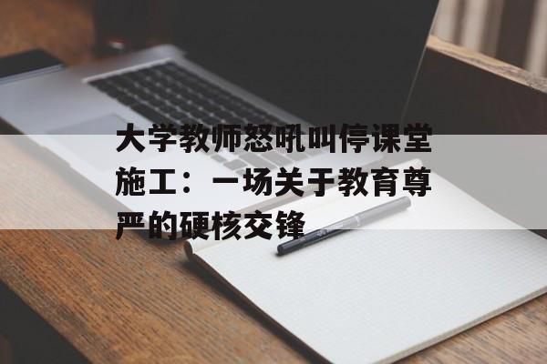 大学教师怒吼叫停课堂施工：一场关于教育尊严的硬核交锋-第1张图片-