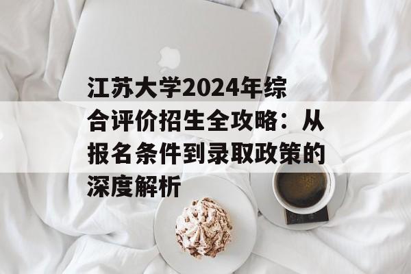 江苏大学2024年综合评价招生全攻略：从报名条件到录取政策的深度解析-第1张图片-