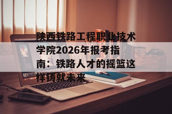 陕西铁路工程职业技术学院2026年报考指南：铁路人才的摇篮这样铸就未来-第1张图片-