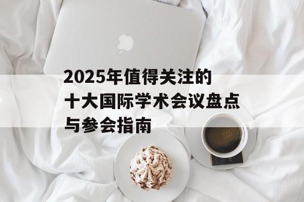 2025年值得关注的十大国际学术会议盘点与参会指南-第1张图片- 2025年值得关注的十大国际学术会议盘点与参会指南-第1张图片-