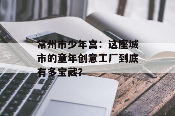 常州市少年宫：这座城市的童年创意工厂到底有多宝藏？-第1张图片-