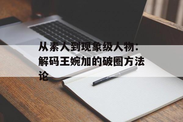 从素人到现象级人物：解码王婉加的破圈方法论-第1张图片-