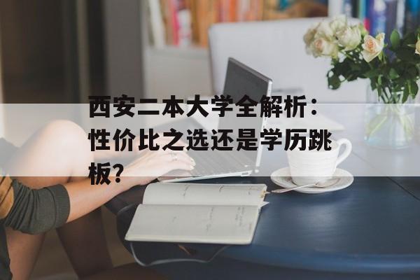 西安二本大学全解析：性价比之选还是学历跳板？-第1张图片-