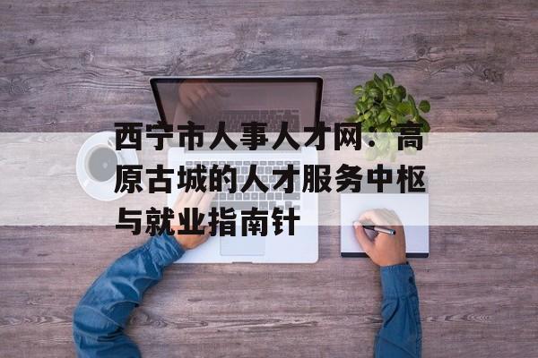 西宁市人事人才网:高原古城的人才服务中枢与就业指南针-第1张图片- 西宁市人事人才网:高原古城的人才服务中枢与就业指南针-第1张图片-