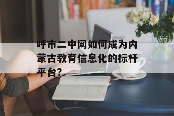 呼市二中网如何成为内蒙古教育信息化的标杆平台？-第1张图片-