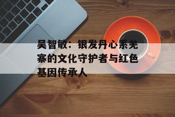 吴智敏：银发丹心系羌寨的文化守护者与红色基因传承人-第1张图片-