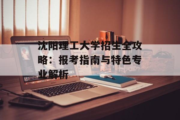 沈阳理工大学招生全攻略：报考指南与特色专业解析-第1张图片-