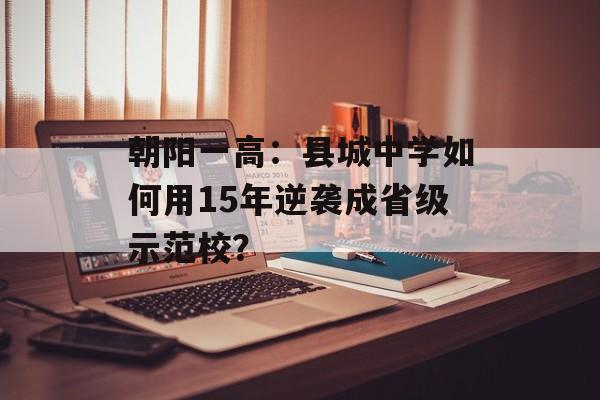朝阳一高：县城中学如何用15年逆袭成省级示范校？-第1张图片-
