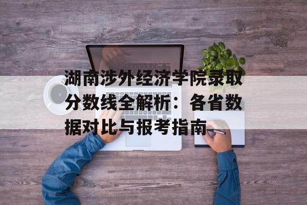 湖南涉外经济学院录取分数线全解析：各省数据对比与报考指南-第1张图片-