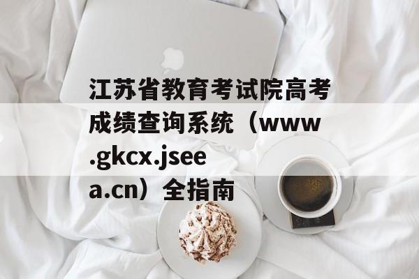 江苏省教育考试院高考成绩查询系统（www.gkcx.jseea.cn）全指南-第1张图片-