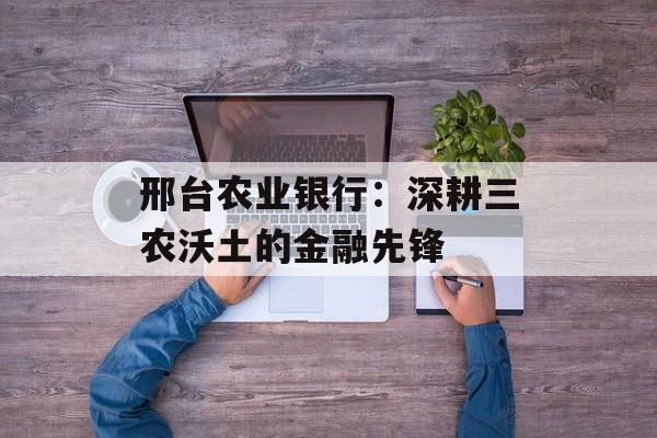 邢台农业银行：深耕三农沃土的金融先锋-第1张图片-