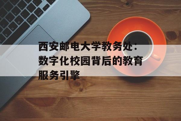 西安邮电大学教务处:数字化校园背后的教育服务引擎-第1张图片- 西安邮电大学教务处:数字化校园背后的教育服务引擎-第1张图片-
