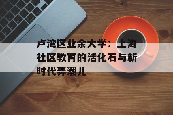 卢湾区业余大学:上海社区教育的活化石与新时代弄潮儿-第1张图片- 卢湾区业余大学:上海社区教育的活化石与新时代弄潮儿-第1张图片-
