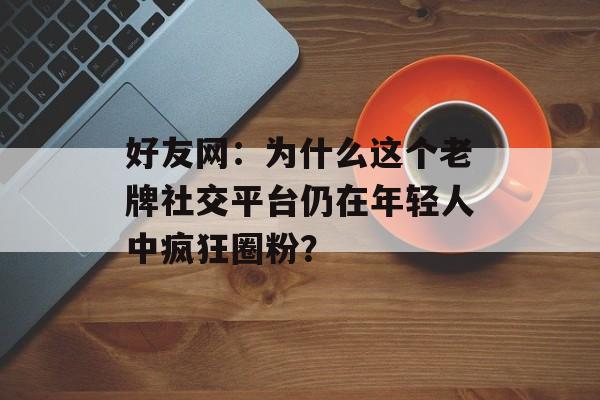 好友网：为什么这个老牌社交平台仍在年轻人中疯狂圈粉？-第1张图片-